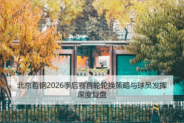 北京首钢2026季后赛首轮轮换策略与球员发挥深度复盘
