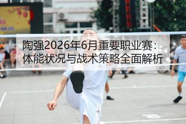 陶强2026年6月重要职业赛：体能状况与战术策略全面解析